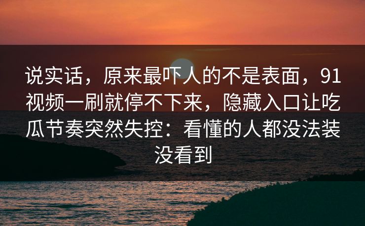说实话，原来最吓人的不是表面，91视频一刷就停不下来，隐藏入口让吃瓜节奏突然失控：看懂的人都没法装没看到