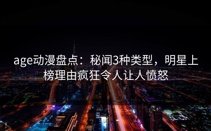 age动漫盘点：秘闻3种类型，明星上榜理由疯狂令人让人愤怒