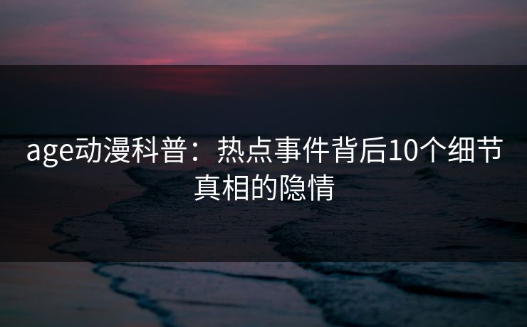 age动漫科普:热点事件背后10个细节真相的隐情 age动漫科普:热点事件背后10个细节真相的隐情