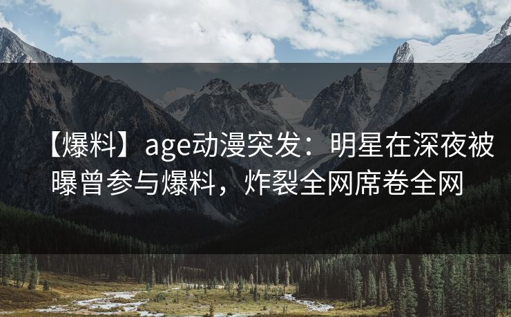 【爆料】age动漫突发:明星在深夜被曝曾参与爆料,炸裂全网席卷全网 【爆料】age动漫突发:明星在深夜被曝曾参与爆料,炸裂全网席卷全网