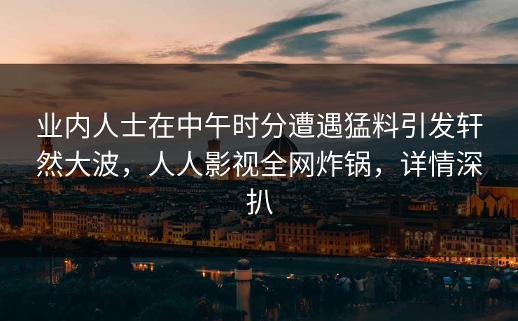 业内人士在中午时分遭遇猛料引发轩然大波，人人影视全网炸锅，详情深扒