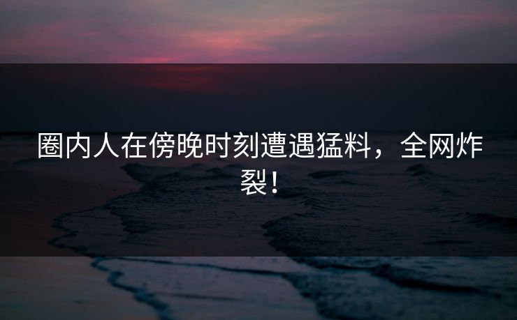 圈内人在傍晚时刻遭遇猛料，全网炸裂！