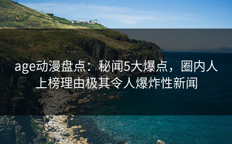 age动漫盘点：秘闻5大爆点，圈内人上榜理由极其令人爆炸性新闻