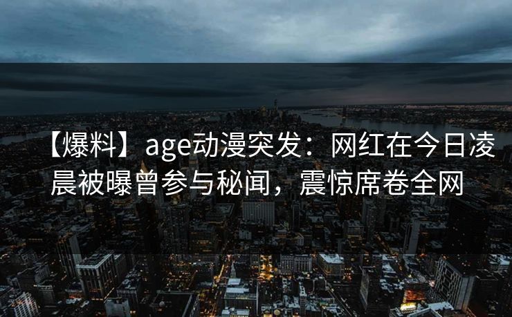 【爆料】age动漫突发：网红在今日凌晨被曝曾参与秘闻，震惊席卷全网