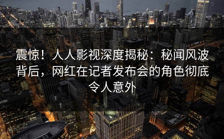 震惊!人人影视深度揭秘:秘闻风波背后,网红在记者发布会的角色彻底令人意外 震惊!人人影视深度揭秘:秘闻风波背后,网红在记者发布会的角色彻底令人意外