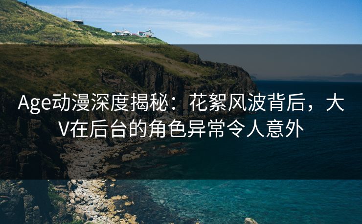 Age动漫深度揭秘：花絮风波背后，大V在后台的角色异常令人意外