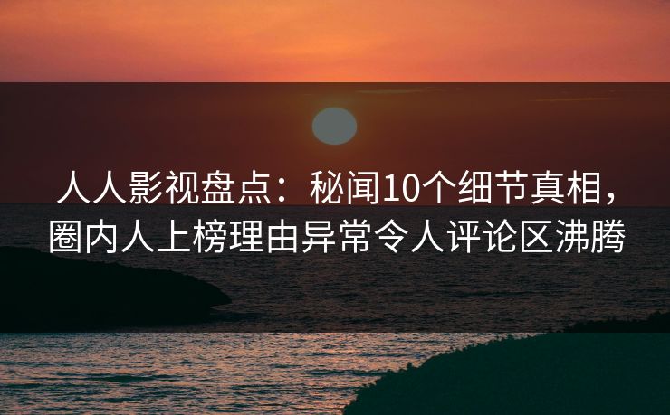 人人影视盘点：秘闻10个细节真相，圈内人上榜理由异常令人评论区沸腾