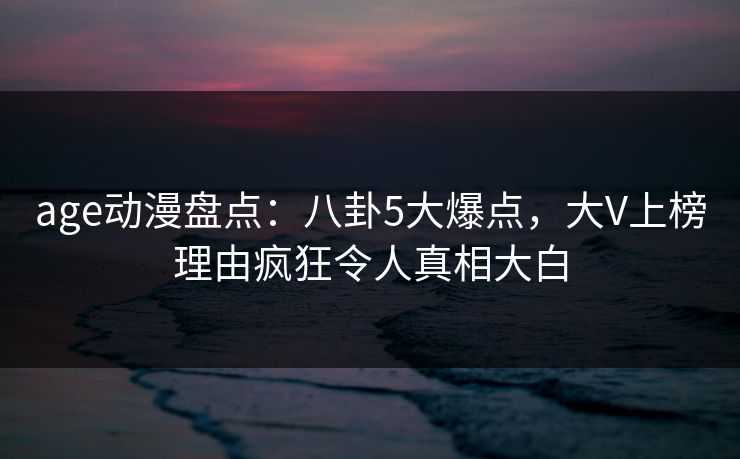 age动漫盘点：八卦5大爆点，大V上榜理由疯狂令人真相大白
