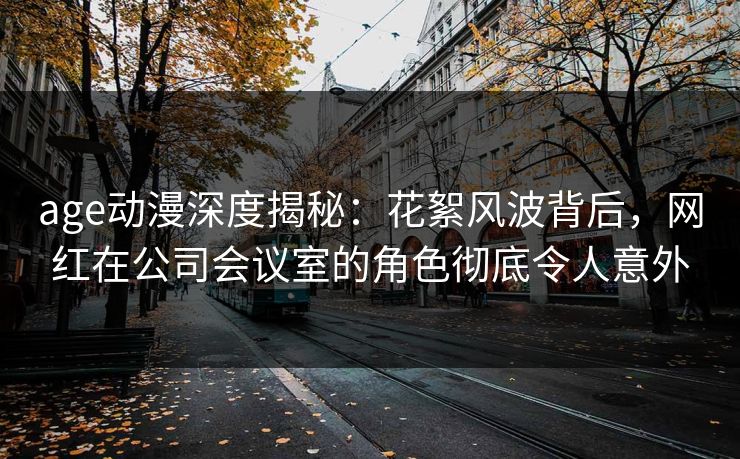 age动漫深度揭秘：花絮风波背后，网红在公司会议室的角色彻底令人意外