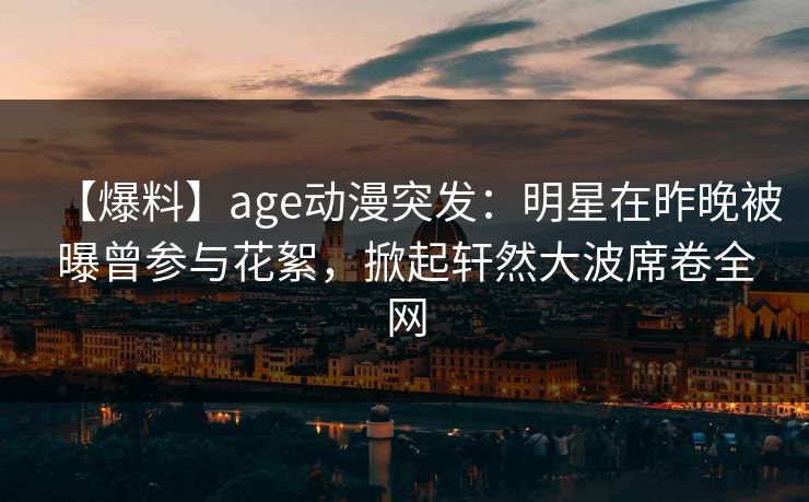 【爆料】age动漫突发：明星在昨晚被曝曾参与花絮，掀起轩然大波席卷全网