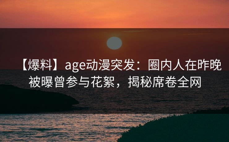【爆料】age动漫突发：圈内人在昨晚被曝曾参与花絮，揭秘席卷全网