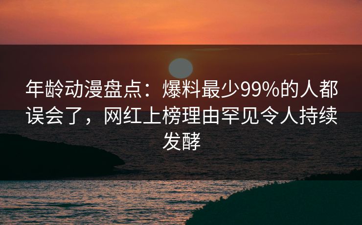 年龄动漫盘点:爆料最少99%的人都误会了,网红上榜理由罕见令人持续发酵