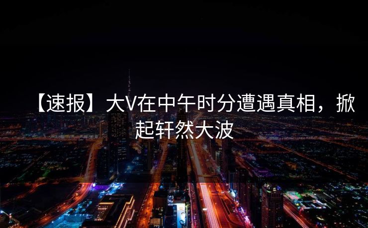 【速报】大V在中午时分遭遇真相，掀起轩然大波