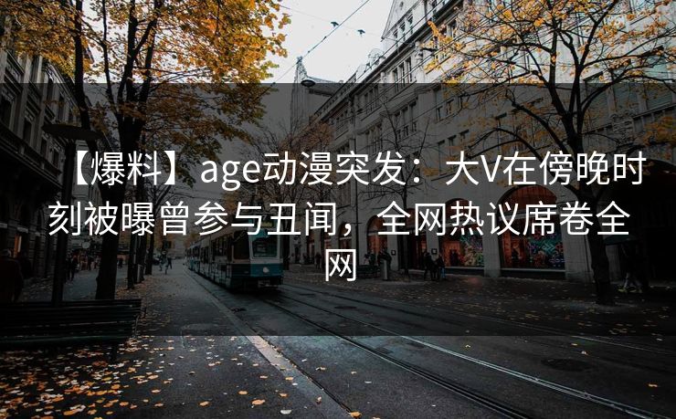 详细阅读:【爆料】age动漫突发:大V在傍晚时刻被曝曾参与丑闻,全网热议席卷全网 【爆料】age动漫突发:大V在傍晚时刻被曝曾参与丑闻,全网热议席卷全网
