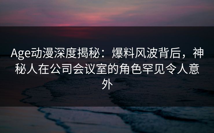 Age动漫深度揭秘：爆料风波背后，神秘人在公司会议室的角色罕见令人意外