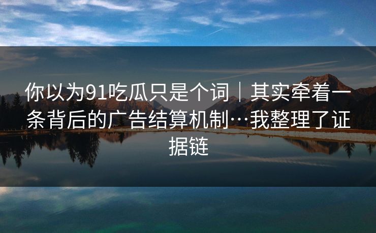 你以为91吃瓜只是个词｜其实牵着一条背后的广告结算机制…我整理了证据链