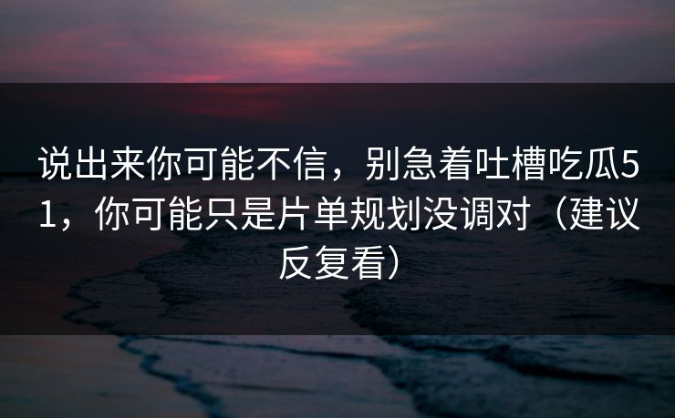 说出来你可能不信,别急着吐槽吃瓜51,你可能只是片单规划没调对(建议反复看)