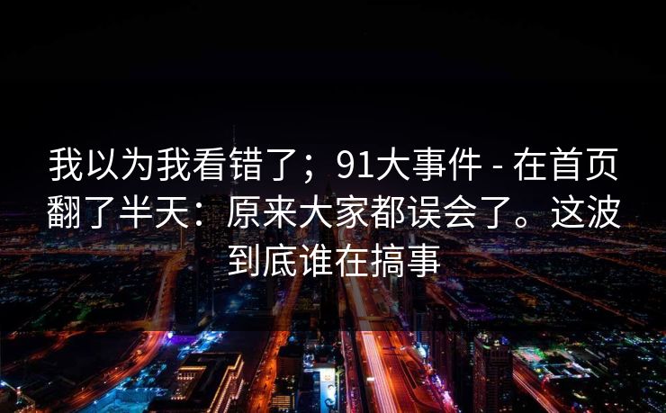 详细阅读:我以为我看错了;91大事件 - 在首页翻了半天:原来大家都误会了。这波到底谁在搞事 我以为我看错了;91大事件 - 在首页翻了半天:原来大家都误会了。这波到底谁在搞事