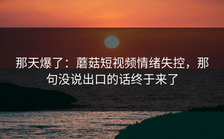 那天爆了：蘑菇短视频情绪失控，那句没说出口的话终于来了
