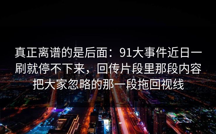 真正离谱的是后面:91大事件近日一刷就停不下来,回传片段里那段内容把大家忽略的那一段拖回视线 真正离谱的是后面:91大事件近日一刷就停不下来,回传片段里那段内容把大家忽略的那一段拖回视线