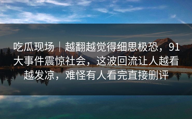 吃瓜现场｜越翻越觉得细思极恐，91大事件震惊社会，这波回流让人越看越发凉，难怪有人看完直接删评