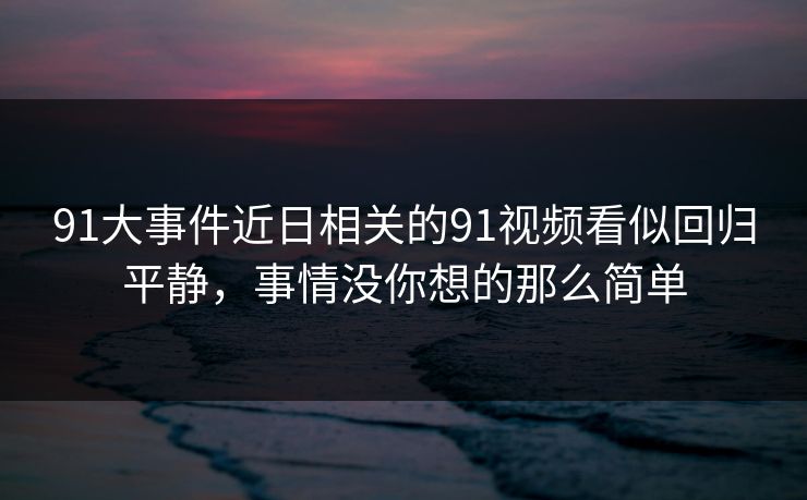 91大事件近日相关的91视频看似回归平静，事情没你想的那么简单